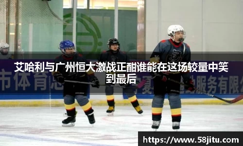 艾哈利与广州恒大激战正酣谁能在这场较量中笑到最后