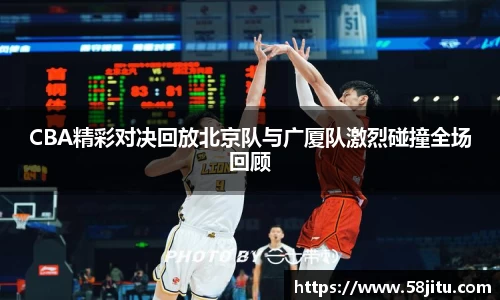 CBA精彩对决回放北京队与广厦队激烈碰撞全场回顾